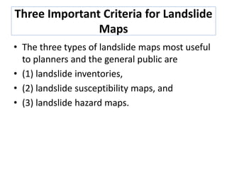 Three Important Criteria for Landslide
Maps
• The three types of landslide maps most useful
to planners and the general public are
• (1) landslide inventories,
• (2) landslide susceptibility maps, and
• (3) landslide hazard maps.
 