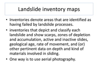 Landslide inventory maps
• Inventories denote areas that are identified as
having failed by landslide processes.
• inventories that depict and classify each
landslide and show scarps, zones of depletion
and accumulation, active and inactive slides,
geological age, rate of movement, and (or)
other pertinent data on depth and kind of
materials involved in sliding.
• One way is to use aerial photography.
 