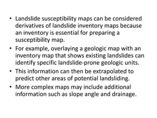 • Landslide susceptibility maps can be considered
derivatives of landslide inventory maps because
an inventory is essential for preparing a
susceptibility map.
• For example, overlaying a geologic map with an
inventory map that shows existing landslides can
identify specific landslide-prone geologic units.
• This information can then be extrapolated to
predict other areas of potential landsliding.
• More complex maps may include additional
information such as slope angle and drainage.
 