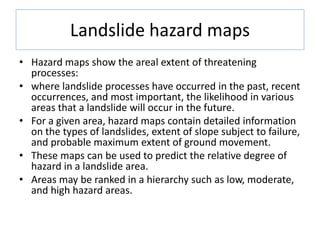 Landslide hazard maps
• Hazard maps show the areal extent of threatening
processes:
• where landslide processes have occurred in the past, recent
occurrences, and most important, the likelihood in various
areas that a landslide will occur in the future.
• For a given area, hazard maps contain detailed information
on the types of landslides, extent of slope subject to failure,
and probable maximum extent of ground movement.
• These maps can be used to predict the relative degree of
hazard in a landslide area.
• Areas may be ranked in a hierarchy such as low, moderate,
and high hazard areas.
 