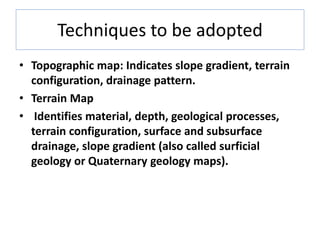 Techniques to be adopted
• Topographic map: Indicates slope gradient, terrain
configuration, drainage pattern.
• Terrain Map
• Identifies material, depth, geological processes,
terrain configuration, surface and subsurface
drainage, slope gradient (also called surficial
geology or Quaternary geology maps).
 