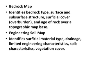 • Bedrock Map
• Identifies bedrock type, surface and
subsurface structure, surficial cover
(overburden), and age of rock over a
topographic map base.
• Engineering Soil Map
• Identifies surficial material type, drainage,
limited engineering characteristics, soils
characteristics, vegetation cover.
 
