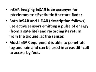 • InSAR Imaging InSAR is an acronym for
Interferometric Synthetic Aperture Radar.
• Both InSAR and LIDAR (description follows)
use active sensors emitting a pulse of energy
(from a satellite) and recording its return,
from the ground, at the sensor.
• Most InSAR equipment is able to penetrate
fog and rain and can be used in areas difficult
to access by foot.
 