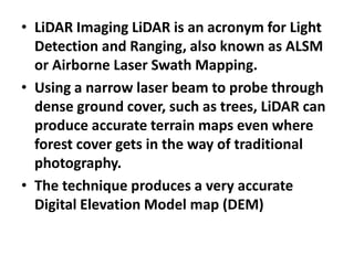 • LiDAR Imaging LiDAR is an acronym for Light
Detection and Ranging, also known as ALSM
or Airborne Laser Swath Mapping.
• Using a narrow laser beam to probe through
dense ground cover, such as trees, LiDAR can
produce accurate terrain maps even where
forest cover gets in the way of traditional
photography.
• The technique produces a very accurate
Digital Elevation Model map (DEM)
 