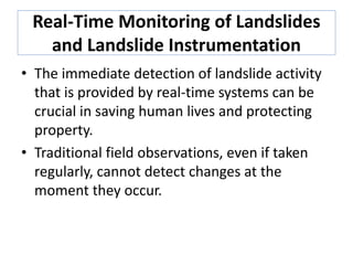 Real-Time Monitoring of Landslides
and Landslide Instrumentation
• The immediate detection of landslide activity
that is provided by real-time systems can be
crucial in saving human lives and protecting
property.
• Traditional field observations, even if taken
regularly, cannot detect changes at the
moment they occur.
 