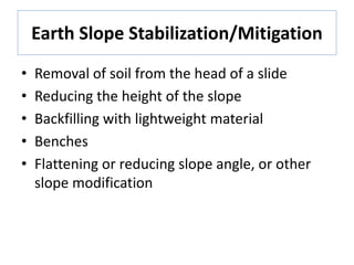Earth Slope Stabilization/Mitigation
• Removal of soil from the head of a slide
• Reducing the height of the slope
• Backfilling with lightweight material
• Benches
• Flattening or reducing slope angle, or other
slope modification
 