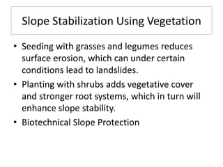 Slope Stabilization Using Vegetation
• Seeding with grasses and legumes reduces
surface erosion, which can under certain
conditions lead to landslides.
• Planting with shrubs adds vegetative cover
and stronger root systems, which in turn will
enhance slope stability.
• Biotechnical Slope Protection
 