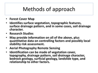 Methods of approach
• Forest Cover Map
• Identifies surface vegetation, topographic features,
surface drainage pattern, and in some cases, soil drainage
character.
• Research Studies
• May provide information on all of the above, plus
quantitative data on controlling factors and possibly local
stability risk assessment.
• Aerial Photography Remote Sensing
• Identification can be made of vegetation cover,
topography, drainage pattern, soil drainage character,
bedrock geology, surficial geology, landslide type, and
relationship to other factors.
 