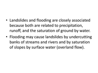• Landslides and flooding are closely associated
because both are related to precipitation,
runoff, and the saturation of ground by water.
• Flooding may cause landslides by undercutting
banks of streams and rivers and by saturation
of slopes by surface water (overland flow).
 