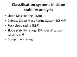 Classification systems in slope
stability analysis
• Slope Mass Rating (SMR)
• Chinese Slope Mass Rating System (CSMR)
• Rock slope rating (RSR)
• Slope stability rating (SSR) classification
system, and
• Dump mass rating
 