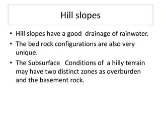 Hill slopes
• Hill slopes have a good drainage of rainwater.
• The bed rock configurations are also very
unique.
• The Subsurface Conditions of a hilly terrain
may have two distinct zones as overburden
and the basement rock.
 