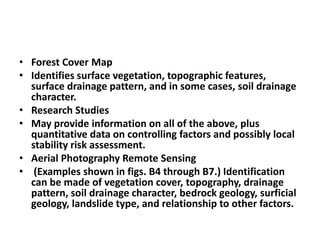 • Forest Cover Map
• Identifies surface vegetation, topographic features,
surface drainage pattern, and in some cases, soil drainage
character.
• Research Studies
• May provide information on all of the above, plus
quantitative data on controlling factors and possibly local
stability risk assessment.
• Aerial Photography Remote Sensing
• (Examples shown in figs. B4 through B7.) Identification
can be made of vegetation cover, topography, drainage
pattern, soil drainage character, bedrock geology, surficial
geology, landslide type, and relationship to other factors.
 