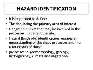 HAZARD IDENTIFICATION
• it is important to define:
• The site, being the primary area of interest
• Geographic limits that may be involved in the
processes that affect the site.
• Hazard (landslide) identification requires an
understanding of the slope processes and the
relationship of those
• processes to geomorphology, geology,
hydrogeology, climate and vegetation.
 