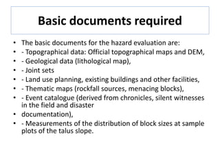 Basic documents required
• The basic documents for the hazard evaluation are:
• - Topographical data: Official topographical maps and DEM,
• - Geological data (lithological map),
• - Joint sets
• - Land use planning, existing buildings and other facilities,
• - Thematic maps (rockfall sources, menacing blocks),
• - Event catalogue (derived from chronicles, silent witnesses
in the field and disaster
• documentation),
• - Measurements of the distribution of block sizes at sample
plots of the talus slope.
 