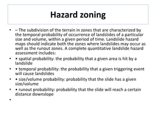 Hazard zoning
• – The subdivision of the terrain in zones that are characterized by
the temporal probability of occurrence of landslides of a particular
size and volume, within a given period of time. Landslide hazard
maps should indicate both the zones where landslides may occur as
well as the runout zones. A complete quantitative landslide hazard
assessment includes:
• • spatial probability: the probability that a given area is hit by a
landslide
• • temporal probability: the probability that a given triggering event
will cause landslides
• • size/volume probability: probability that the slide has a given
size/volume
• • runout probability: probability that the slide will reach a certain
distance downslope
•
 