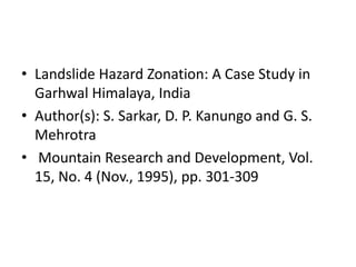 • Landslide Hazard Zonation: A Case Study in
Garhwal Himalaya, India
• Author(s): S. Sarkar, D. P. Kanungo and G. S.
Mehrotra
• Mountain Research and Development, Vol.
15, No. 4 (Nov., 1995), pp. 301-309
 