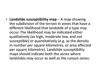 • Landslide susceptibility map – A map showing
the subdivision of the terrain in zones that have a
different likelihood that landslide of a type may
occur. The likelihood may be indicated either
qualitatively (as high, moderate low, and not
susceptible) or quantitatively (e.g. as the density
in number per square kilometres, or area affected
per square kilometre). Landslide susceptibility
maps should indicate both the zones where
landslides may occur as well as the runout zones.
 