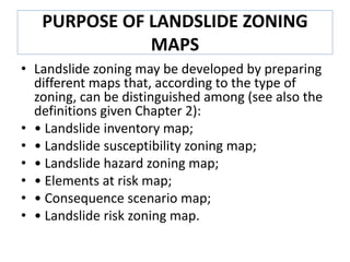 PURPOSE OF LANDSLIDE ZONING
MAPS
• Landslide zoning may be developed by preparing
different maps that, according to the type of
zoning, can be distinguished among (see also the
definitions given Chapter 2):
• • Landslide inventory map;
• • Landslide susceptibility zoning map;
• • Landslide hazard zoning map;
• • Elements at risk map;
• • Consequence scenario map;
• • Landslide risk zoning map.
 