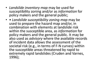 • Landslide inventory map may be used for
susceptibility zoning and/or as information for
policy makers and the general public;
• • Landslide susceptibility zoning map may be
used to prepare the hazard map and/or, in
combination with elements at landslide risk
within the susceptible area, as information for
policy makers and the general public. It may be
also used as advisory where the available records
of incident data allows the assessment of the
societal risk (e.g., in terms of F-N curves) within
the susceptible areas threatened by rapid to
extremely rapid landslides (Cruden and Varnes,
1996);
 