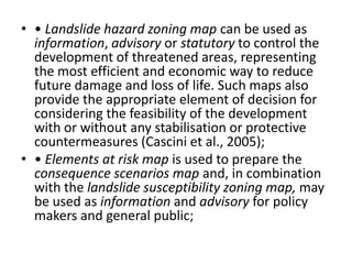 • • Landslide hazard zoning map can be used as
information, advisory or statutory to control the
development of threatened areas, representing
the most efficient and economic way to reduce
future damage and loss of life. Such maps also
provide the appropriate element of decision for
considering the feasibility of the development
with or without any stabilisation or protective
countermeasures (Cascini et al., 2005);
• • Elements at risk map is used to prepare the
consequence scenarios map and, in combination
with the landslide susceptibility zoning map, may
be used as information and advisory for policy
makers and general public;
 