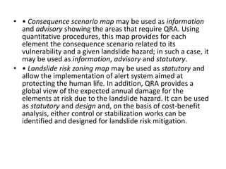 • • Consequence scenario map may be used as information
and advisory showing the areas that require QRA. Using
quantitative procedures, this map provides for each
element the consequence scenario related to its
vulnerability and a given landslide hazard; in such a case, it
may be used as information, advisory and statutory.
• • Landslide risk zoning map may be used as statutory and
allow the implementation of alert system aimed at
protecting the human life. In addition, QRA provides a
global view of the expected annual damage for the
elements at risk due to the landslide hazard. It can be used
as statutory and design and, on the basis of cost-benefit
analysis, either control or stabilization works can be
identified and designed for landslide risk mitigation.
 
