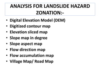 ANALYSIS FOR LANDSLIDE HAZARD
ZONATION:-
• Digital Elevation Model (DEM)
• Digitized contour map
• Elevation sliced map
• Slope map in degree
• Slope aspect map
• Flow direction map
• Flow accumulation map
• Village Map/ Road Map
 