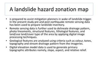 A landslide hazard zonation map
• is prepared to assist mitigation planners in wake of landslide trigger.
In the present study pre and post earthquake remote sensing data
has been used to prepare landslide inventory.
• Remote sensing data is further used to delineate drainage pattern,
photo lineaments, structural features, lithologial features, and
land/use land/cover type of the area by applying digital image
processing techniques.
• Geological features are analyzed using criteria such as colour, tones,
topography and stream drainage pattern from the imageries.
• Digital elevation model data is used to generate primary
topographic attributes namely, slope, aspect, and relative relief.
 