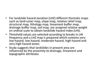 • For landslide hazard zonation (LHZ) different thematic maps
such as land-cover map, slope map, relative relief map,
structural map, lithology map, lineament buffer map,
drainage buffer map, soil map, are assigned relative weight
on ordinal scale to obtain landslide hazard index (LHI).
• Threshold values are selected according to breaks in LHI
frequency and a LHZ map is prepared which contains very
low hazard, low hazard, moderate hazard, high hazard and
very high hazard zones.
• Study suggests that landslides in present area are
influenced by the proximity to drainage, lineament and
topographic attributes
 