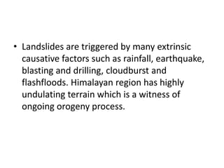 • Landslides are triggered by many extrinsic
causative factors such as rainfall, earthquake,
blasting and drilling, cloudburst and
flashfloods. Himalayan region has highly
undulating terrain which is a witness of
ongoing orogeny process.
 