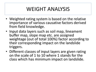WEIGHT ANALYSIS
• Weighted rating system is based on the relative
importance of various causative factors derived
from field knowledge.
• Input data layers such as soil map, lineament
buffer map, slope map etc. are assigned
weightage (out of total 100%) factor according to
their corresponding impact on the landslide
triggers.
• Different classes of input layers are given rating
on the scale of 1 to 10 where 1 stands for the
class which has minimum impact on landslide.
 