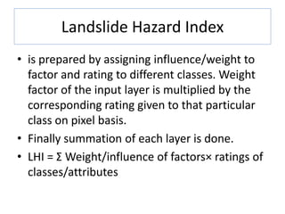 Landslide Hazard Index
• is prepared by assigning influence/weight to
factor and rating to different classes. Weight
factor of the input layer is multiplied by the
corresponding rating given to that particular
class on pixel basis.
• Finally summation of each layer is done.
• LHI = Σ Weight/influence of factors× ratings of
classes/attributes
 