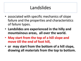 Landslides
• associated with specific mechanics of slope
failure and the properties and characteristics
of failure types.
• Landslides are experienced in the hilly and
mountainous areas, all over the world.
• May start from the top of a hill slope and
move till the end of foot hill,
• or may start from the bottom of a hill slope,
drawing all materials from the top to bottom.
 
