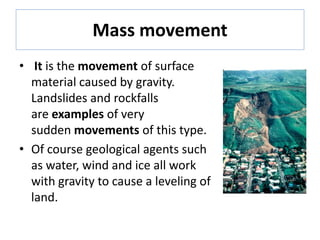Mass movement
• It is the movement of surface
material caused by gravity.
Landslides and rockfalls
are examples of very
sudden movements of this type.
• Of course geological agents such
as water, wind and ice all work
with gravity to cause a leveling of
land.
 