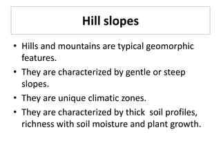 Hill slopes
• Hills and mountains are typical geomorphic
features.
• They are characterized by gentle or steep
slopes.
• They are unique climatic zones.
• They are characterized by thick soil profiles,
richness with soil moisture and plant growth.
 