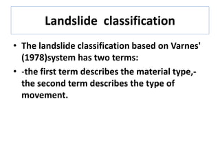 Landslide classification
• The landslide classification based on Varnes'
(1978)system has two terms:
• -the first term describes the material type,-
the second term describes the type of
movement.
 