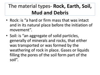 The material types- Rock, Earth, Soil,
Mud and Debris
• Rock: is “a hard or firm mass that was intact
and in its natural place before the initiation of
movement”.
• Soil: is “an aggregate of solid particles,
generally of minerals and rocks, that either
was transported or was formed by the
weathering of rock in place. Gases or liquids
filling the pores of the soil form part of the
soil”.
 