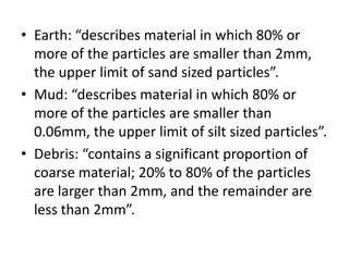 • Earth: “describes material in which 80% or
more of the particles are smaller than 2mm,
the upper limit of sand sized particles”.
• Mud: “describes material in which 80% or
more of the particles are smaller than
0.06mm, the upper limit of silt sized particles”.
• Debris: “contains a significant proportion of
coarse material; 20% to 80% of the particles
are larger than 2mm, and the remainder are
less than 2mm”.
 