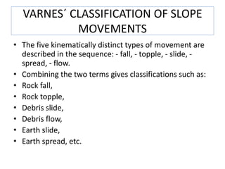 VARNES´ CLASSIFICATION OF SLOPE
MOVEMENTS
• The five kinematically distinct types of movement are
described in the sequence: - fall, - topple, - slide, -
spread, - flow.
• Combining the two terms gives classifications such as:
• Rock fall,
• Rock topple,
• Debris slide,
• Debris flow,
• Earth slide,
• Earth spread, etc.
 