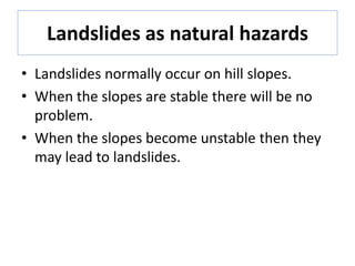 Landslides as natural hazards
• Landslides normally occur on hill slopes.
• When the slopes are stable there will be no
problem.
• When the slopes become unstable then they
may lead to landslides.
 