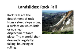 Landslides: Rock Fall
• Rock Falls are the
detachment of rock
from a steep slope along
a surface on which little
or no shear
displacement takes
place. The material then
descends largely by
falling, bouncing or
rolling.
 