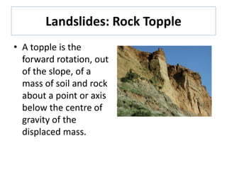Landslides: Rock Topple
• A topple is the
forward rotation, out
of the slope, of a
mass of soil and rock
about a point or axis
below the centre of
gravity of the
displaced mass.
 