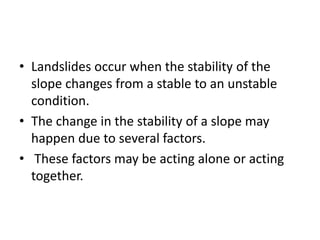 • Landslides occur when the stability of the
slope changes from a stable to an unstable
condition.
• The change in the stability of a slope may
happen due to several factors.
• These factors may be acting alone or acting
together.
 