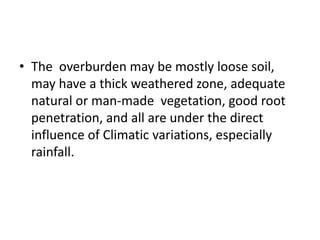 • The overburden may be mostly loose soil,
may have a thick weathered zone, adequate
natural or man-made vegetation, good root
penetration, and all are under the direct
influence of Climatic variations, especially
rainfall.
 