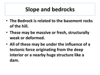 Slope and bedrocks
• The Bedrock is related to the basement rocks
of the hill.
• These may be massive or fresh, structurally
weak or deformed.
• All of these may be under the influence of a
tectonic force originating from the deep
interior or a nearby huge structure like a
dam.
 