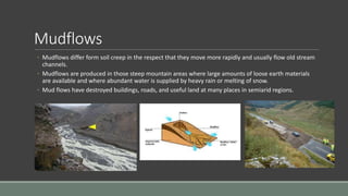 Mudflows
◦ Mudflows differ form soil creep in the respect that they move more rapidly and usually flow old stream
channels.
◦ Mudflows are produced in those steep mountain areas where large amounts of loose earth materials
are available and where abundant water is supplied by heavy rain or melting of snow.
◦ Mud flows have destroyed buildings, roads, and useful land at many places in semiarid regions.
 
