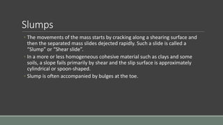Slumps
◦ The movements of the mass starts by cracking along a shearing surface and
then the separated mass slides dejected rapidly. Such a slide is called a
“Slump” or “Shear slide”.
◦ In a more or less homogeneous cohesive material such as clays and some
soils, a slope fails primarily by shear and the slip surface is approximately
cylindrical or spoon-shaped.
◦ Slump is often accompanied by bulges at the toe.
 