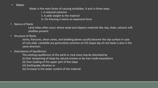 • Water
Water is the main factor of causing landslides. It acts in three ways:
i. it reduced cohesion
ii. It adds weight to the material
iii. On freezing it exerts an expansive force
• Nature of Rocks
Land slides often occur where weak and slippery materials like clay, shale, volcanic tuff,
phyllites present.
• Structure of Rocks
Joints, fractures, shear zones, and bedding planes usually become the slip-surface in case
of rock slide. Landslide are particularly common on hill slopes dip of rock beds is also in the
same direction.
• Disturbance of Equilibrium
The existing equilibrium of the earth or rock mass may be disturbed by
(i) Over steepening of slope by natural erosion or by man made excavations
(ii) Over loading of the upper part of the slope
(iii) Earthquake vibration or
(iv) Increase in the water content of the material
 