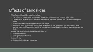 Effects of Landslides
◦ The effects of landslides are given below:
◦ The effects of catastrophic landslides is dangerous to humans and to other living things
◦ Concentrated mixture of rock and mud may destroy the trees, houses, and cars and blocking the
bridge
◦ it can produce enough energy to destroy the bridge
◦ Pyroclastic flows (pyroclastic) arising from dust debris of ash, poisonous gas and hot rock from
volcanic eruptions that spread quickly to eat anything that traveled to the effects of destruction and
death.
Among the social effects that can be described as:
◦ 1. Economic Decline
◦ 2. Damage To Infrastructure
◦ 3. Loss Of Life
◦ 4. Changes In The Surface Landscape
 