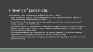Prevent of Landslides
The important methods of prevention of landslides are as follows.
◦ Slides in impervious materials are prevented by reducing slopes. Efforts should also be made not to
allow the additional water to enter in the material.
◦ In order to check the surface water to enter the unstable ground, it is diverted and made to sun off as
rapidly as possible away from that area.
◦ In previous materials, the landslides may be prevented by increasing the internal friction of the mass by
lowering the water content. The water content may be removed by drain pipes, by drainage through
tunnels, or by pumping from wells.
◦ In situations where slides may causes loss of life and property, the loose rock material are prevented
from sliding by constructing retaining walls, concrete piers, or by use of piling.
◦ At some places the unstable material may be consolidated by cement grouting, by chemical means, and
by artificial freezing.
 