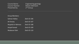 Course Name: Engineering geology
Course Teacher: Ma’am Mehwish
Presented by 2nd Group
Group Members:
Salman Hafeez 2kx5-CE-106
Ali Farooq 2kx5-CE-107
Mujahid Ur Rehman 2kx5-CE-108
Amjad Fareed 2kx5-CE-109
Mudassar Elahi 2kx5-CE-110
 